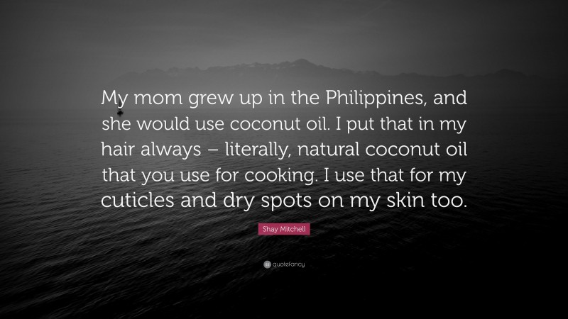 Shay Mitchell Quote: “My mom grew up in the Philippines, and she would use coconut oil. I put that in my hair always – literally, natural coconut oil that you use for cooking. I use that for my cuticles and dry spots on my skin too.”