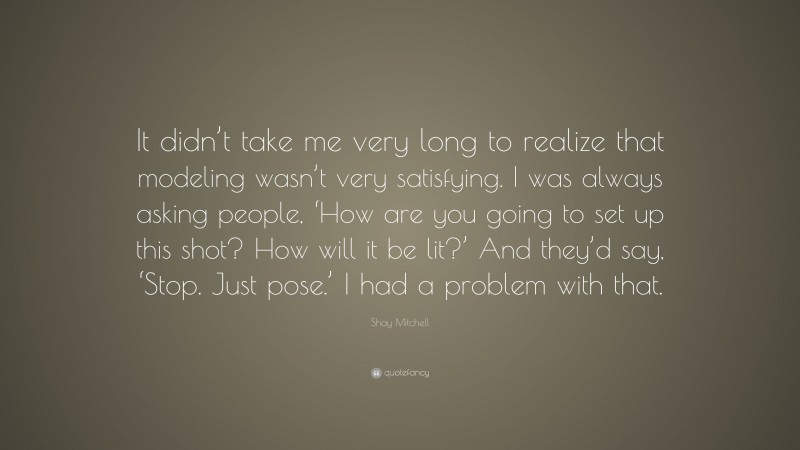 Shay Mitchell Quote: “It didn’t take me very long to realize that modeling wasn’t very satisfying. I was always asking people, ‘How are you going to set up this shot? How will it be lit?’ And they’d say, ‘Stop. Just pose.’ I had a problem with that.”