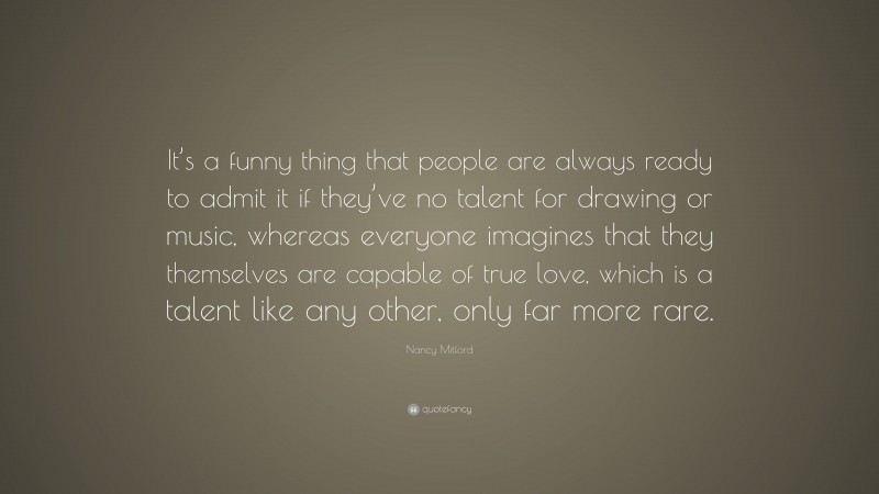 Nancy Mitford Quote: “It’s a funny thing that people are always ready to admit it if they’ve no talent for drawing or music, whereas everyone imagines that they themselves are capable of true love, which is a talent like any other, only far more rare.”