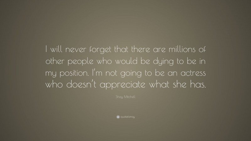 Shay Mitchell Quote: “I will never forget that there are millions of other people who would be dying to be in my position. I’m not going to be an actress who doesn’t appreciate what she has.”