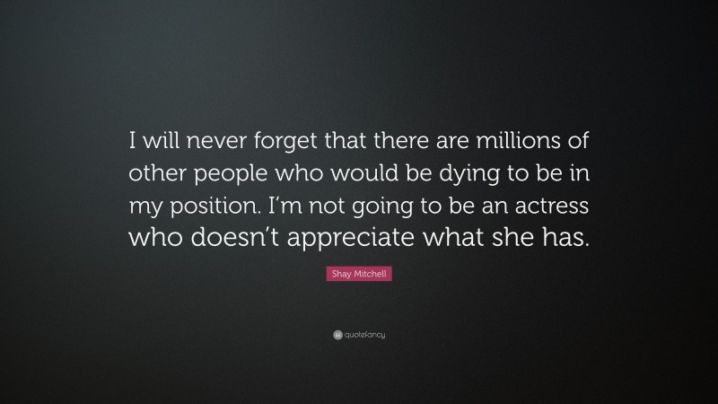 Shay Mitchell Quote: “I will never forget that there are millions of other people who would be dying to be in my position. I’m not going to be an actress who doesn’t appreciate what she has.”