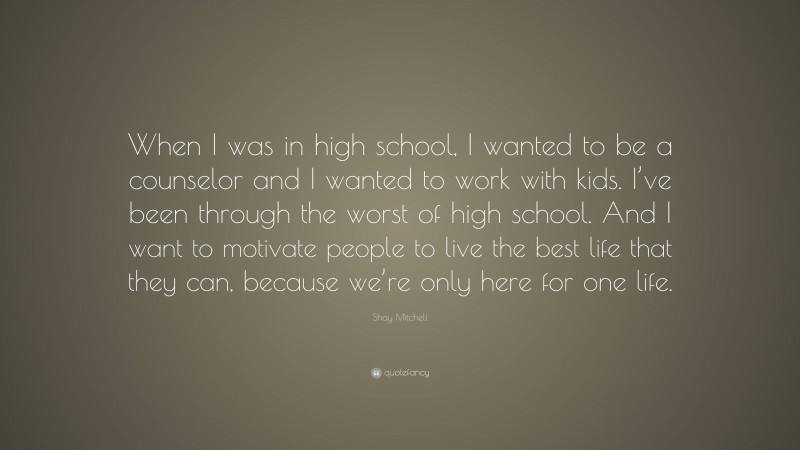 Shay Mitchell Quote: “When I was in high school, I wanted to be a counselor and I wanted to work with kids. I’ve been through the worst of high school. And I want to motivate people to live the best life that they can, because we’re only here for one life.”