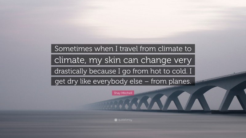 Shay Mitchell Quote: “Sometimes when I travel from climate to climate, my skin can change very drastically because I go from hot to cold. I get dry like everybody else – from planes.”