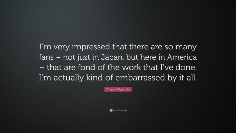 Shigeru Miyamoto Quote: “I’m very impressed that there are so many fans – not just in Japan, but here in America – that are fond of the work that I’ve done. I’m actually kind of embarrassed by it all.”