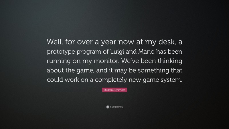 Shigeru Miyamoto Quote: “Well, for over a year now at my desk, a prototype program of Luigi and Mario has been running on my monitor. We’ve been thinking about the game, and it may be something that could work on a completely new game system.”