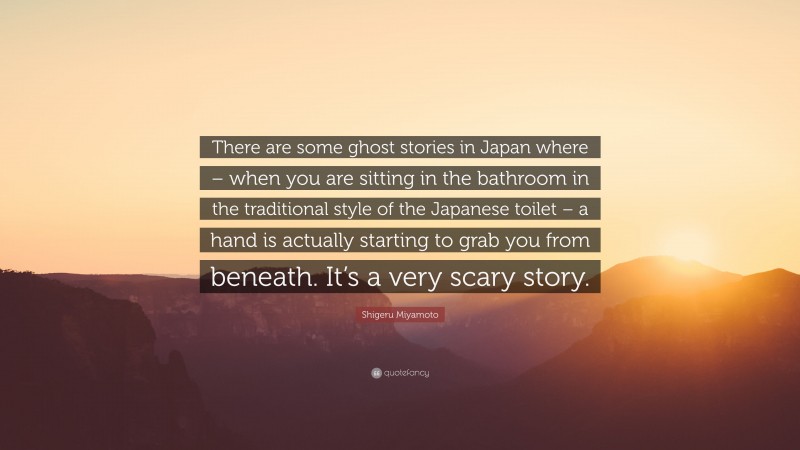 Shigeru Miyamoto Quote: “There are some ghost stories in Japan where – when you are sitting in the bathroom in the traditional style of the Japanese toilet – a hand is actually starting to grab you from beneath. It’s a very scary story.”