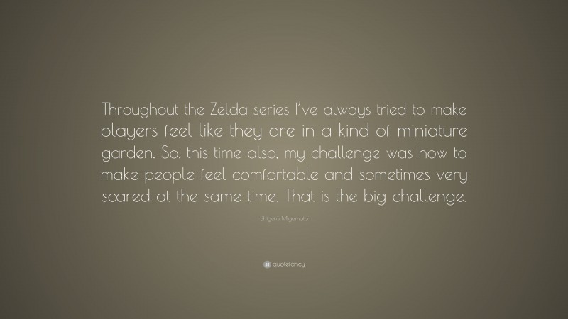 Shigeru Miyamoto Quote: “Throughout the Zelda series I’ve always tried to make players feel like they are in a kind of miniature garden. So, this time also, my challenge was how to make people feel comfortable and sometimes very scared at the same time. That is the big challenge.”