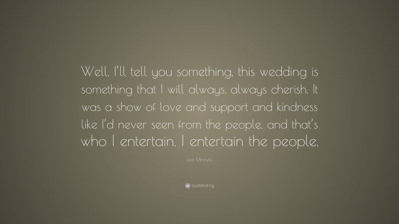 Liza Minnelli Quote: “Well, I’ll tell you something, this wedding is something that I will always, always cherish. It was a show of love and support and kindness like I’d never seen from the people, and that’s who I entertain. I entertain the people.”