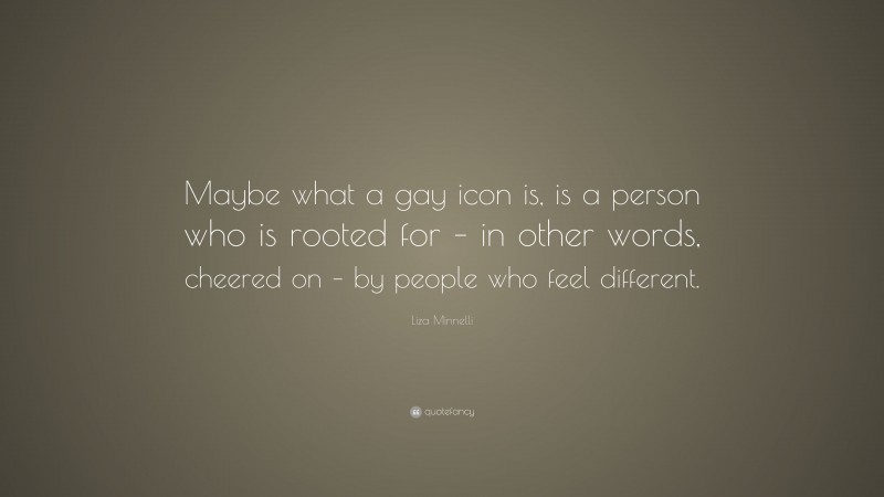 Liza Minnelli Quote: “Maybe what a gay icon is, is a person who is rooted for – in other words, cheered on – by people who feel different.”