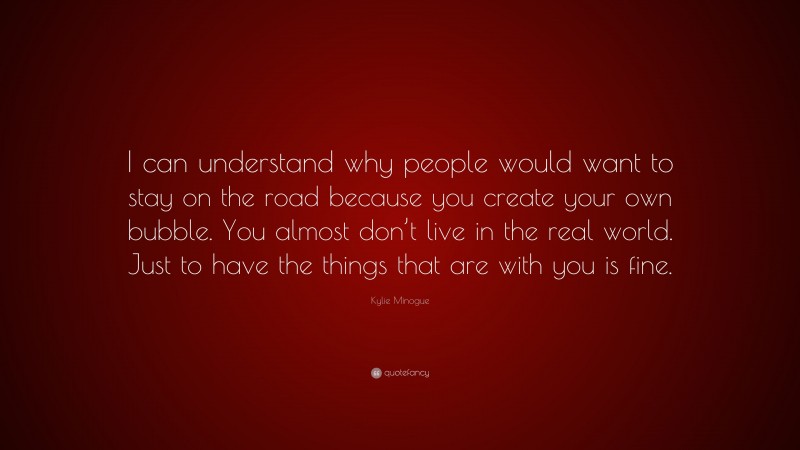 Kylie Minogue Quote: “I can understand why people would want to stay on the road because you create your own bubble. You almost don’t live in the real world. Just to have the things that are with you is fine.”