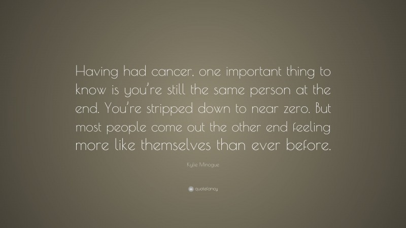 Kylie Minogue Quote: “Having had cancer, one important thing to know is you’re still the same person at the end. You’re stripped down to near zero. But most people come out the other end feeling more like themselves than ever before.”