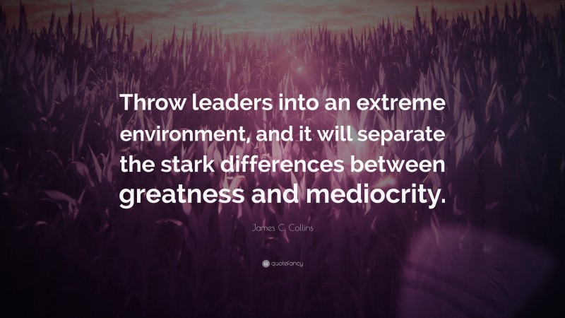 James C. Collins Quote: “Throw leaders into an extreme environment, and it will separate the stark differences between greatness and mediocrity.”