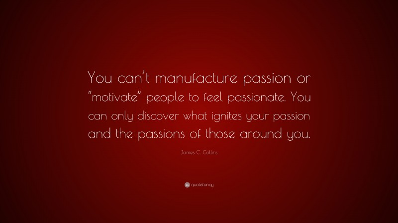 James C. Collins Quote: “You can’t manufacture passion or “motivate” people to feel passionate. You can only discover what ignites your passion and the passions of those around you.”