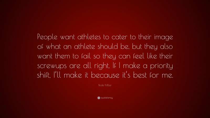 Bode Miller Quote: “People want athletes to cater to their image of what an athlete should be, but they also want them to fail so they can feel like their screwups are all right. If I make a priority shift, I’ll make it because it’s best for me.”