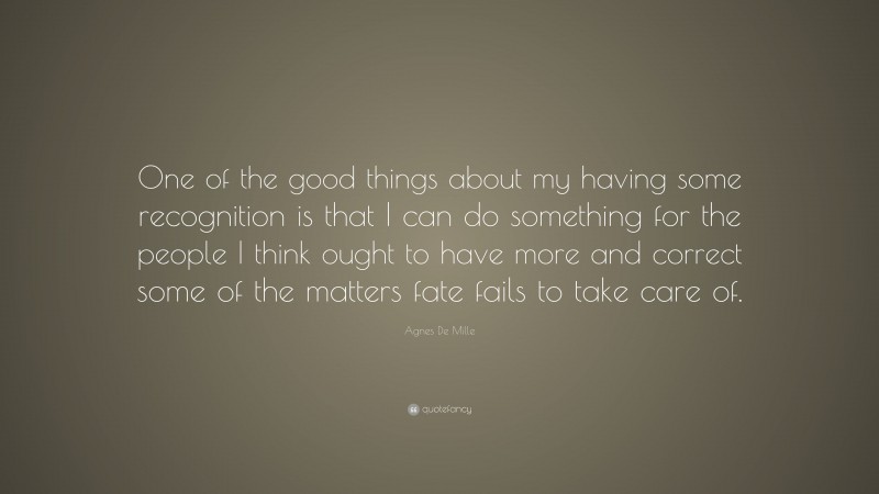 Agnes De Mille Quote: “One of the good things about my having some recognition is that I can do something for the people I think ought to have more and correct some of the matters fate fails to take care of.”