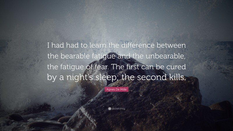 Agnes De Mille Quote: “I had had to learn the difference between the bearable fatigue and the unbearable, the fatigue of fear. The first can be cured by a night’s sleep; the second kills.”