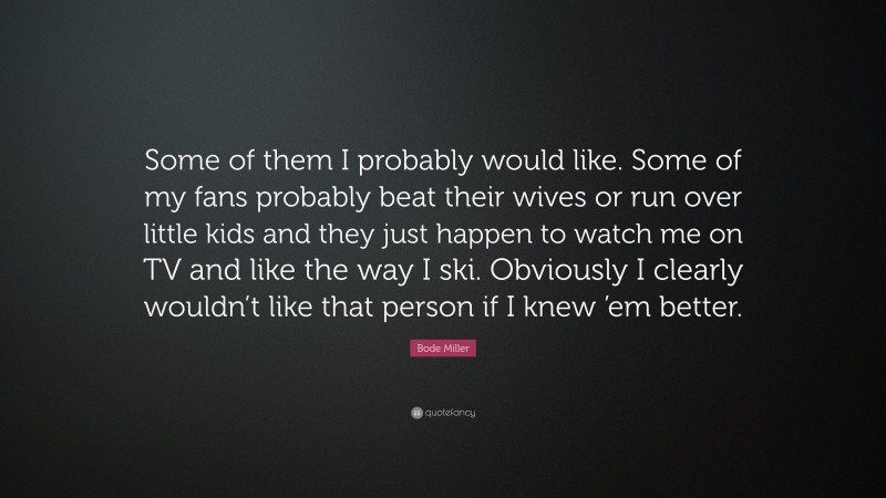 Bode Miller Quote: “Some of them I probably would like. Some of my fans probably beat their wives or run over little kids and they just happen to watch me on TV and like the way I ski. Obviously I clearly wouldn’t like that person if I knew ’em better.”
