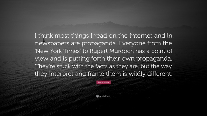 Frank Miller Quote: “I think most things I read on the Internet and in newspapers are propaganda. Everyone from the ‘New York Times’ to Rupert Murdoch has a point of view and is putting forth their own propaganda. They’re stuck with the facts as they are, but the way they interpret and frame them is wildly different.”