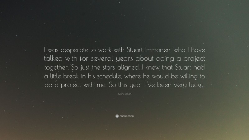 Mark Millar Quote: “I was desperate to work with Stuart Immonen, who I have talked with for several years about doing a project together. So just the stars aligned. I knew that Stuart had a little break in his schedule, where he would be willing to do a project with me. So this year I’ve been very lucky.”