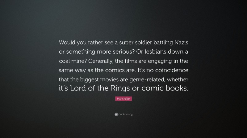 Mark Millar Quote: “Would you rather see a super soldier battling Nazis or something more serious? Or lesbians down a coal mine? Generally, the films are engaging in the same way as the comics are. It’s no coincidence that the biggest movies are genre-related, whether it’s Lord of the Rings or comic books.”