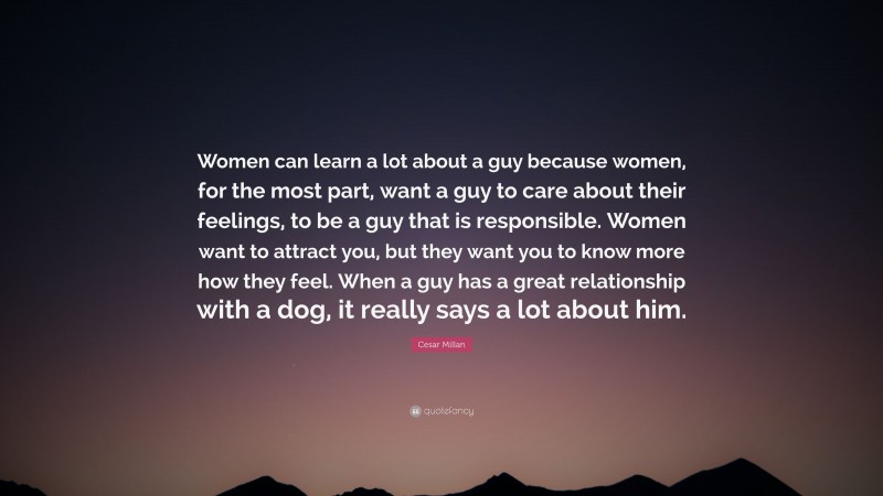 Cesar Millan Quote: “Women can learn a lot about a guy because women, for the most part, want a guy to care about their feelings, to be a guy that is responsible. Women want to attract you, but they want you to know more how they feel. When a guy has a great relationship with a dog, it really says a lot about him.”