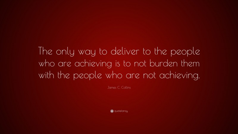 James C. Collins Quote: “The only way to deliver to the people who are achieving is to not burden them with the people who are not achieving.”