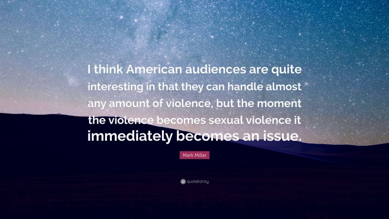 Mark Millar Quote: “I think American audiences are quite interesting in that they can handle almost any amount of violence, but the moment the violence becomes sexual violence it immediately becomes an issue.”