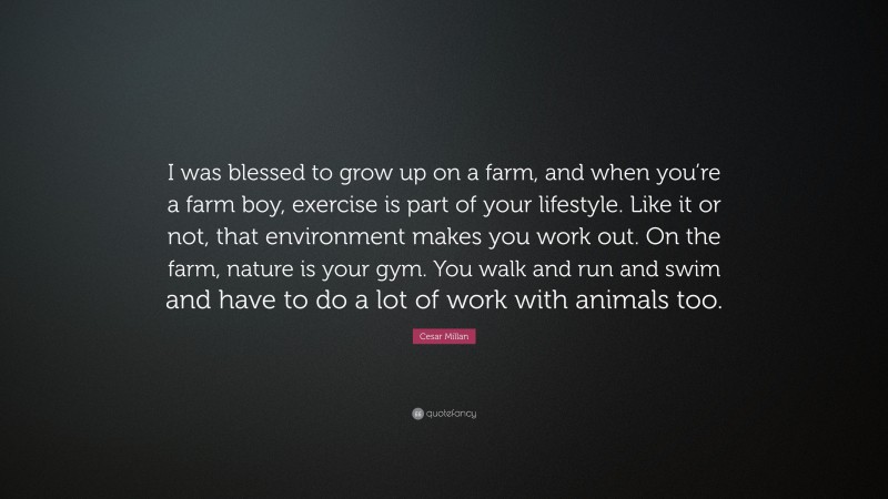 Cesar Millan Quote: “I was blessed to grow up on a farm, and when you’re a farm boy, exercise is part of your lifestyle. Like it or not, that environment makes you work out. On the farm, nature is your gym. You walk and run and swim and have to do a lot of work with animals too.”