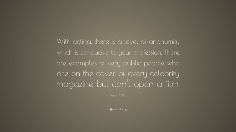 Sienna Miller Quote: “With acting, there is a level of anonymity which is conducive to your profession. There are examples of very public people who are on the cover of every celebrity magazine but can’t open a film.”