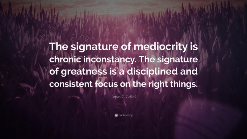 James C. Collins Quote: “The signature of mediocrity is chronic inconstancy. The signature of greatness is a disciplined and consistent focus on the right things.”