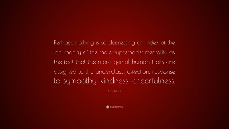 Kate Millett Quote: “Perhaps nothing is so depressing an index of the inhumanity of the male-supremacist mentality as the fact that the more genial human traits are assigned to the underclass: affection, response to sympathy, kindness, cheerfulness.”
