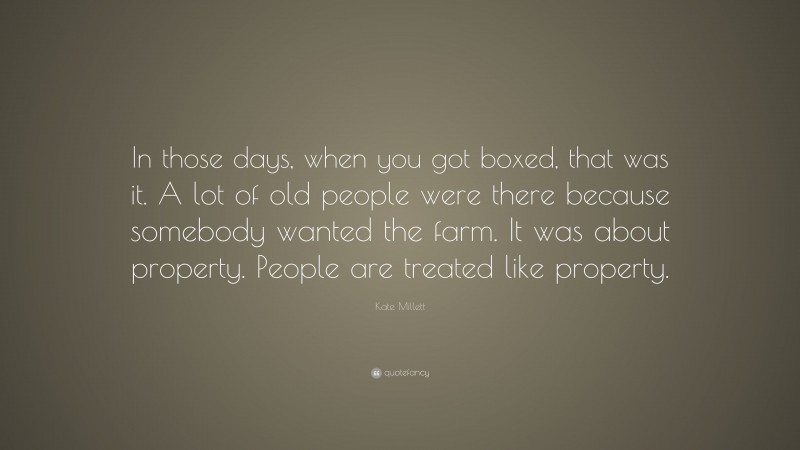 Kate Millett Quote: “In those days, when you got boxed, that was it. A lot of old people were there because somebody wanted the farm. It was about property. People are treated like property.”
