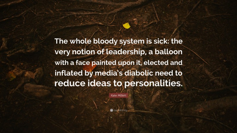 Kate Millett Quote: “The whole bloody system is sick: the very notion of leadership, a balloon with a face painted upon it, elected and inflated by media’s diabolic need to reduce ideas to personalities.”