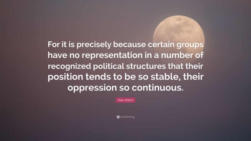 Kate Millett Quote: “For it is precisely because certain groups have no representation in a number of recognized political structures that their position tends to be so stable, their oppression so continuous.”