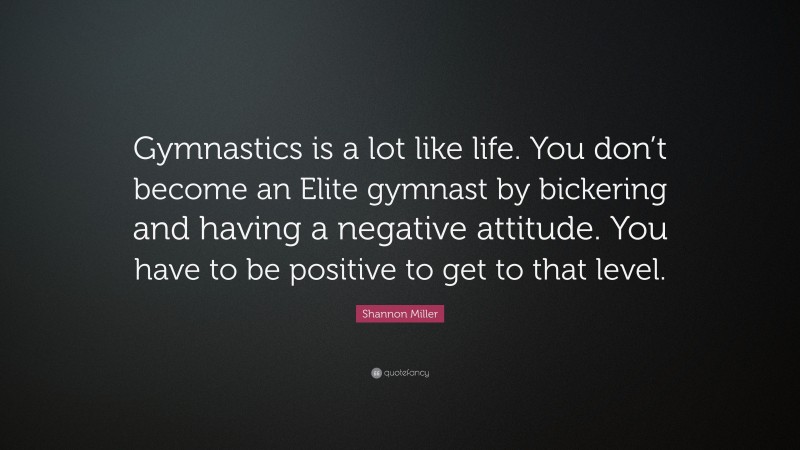 Shannon Miller Quote: “Gymnastics is a lot like life. You don’t become an Elite gymnast by bickering and having a negative attitude. You have to be positive to get to that level.”