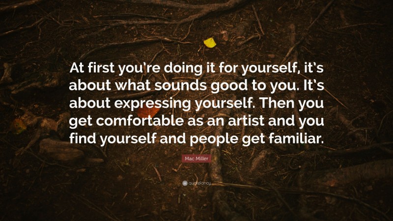 Mac Miller Quote: “At first you’re doing it for yourself, it’s about what sounds good to you. It’s about expressing yourself. Then you get comfortable as an artist and you find yourself and people get familiar.”