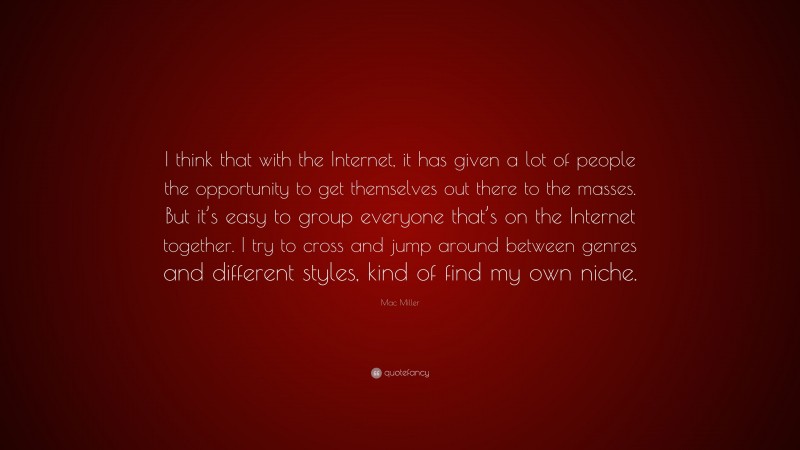 Mac Miller Quote: “I think that with the Internet, it has given a lot of people the opportunity to get themselves out there to the masses. But it’s easy to group everyone that’s on the Internet together. I try to cross and jump around between genres and different styles, kind of find my own niche.”