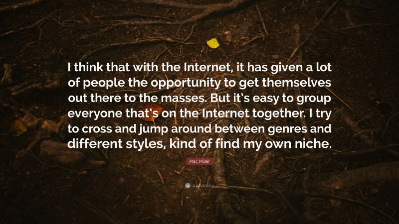 Mac Miller Quote: “I think that with the Internet, it has given a lot of people the opportunity to get themselves out there to the masses. But it’s easy to group everyone that’s on the Internet together. I try to cross and jump around between genres and different styles, kind of find my own niche.”