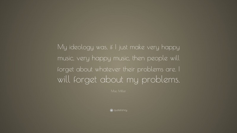 Mac Miller Quote: “My ideology was, if I just make very happy music, very happy music, then people will forget about whatever their problems are. I will forget about my problems.”