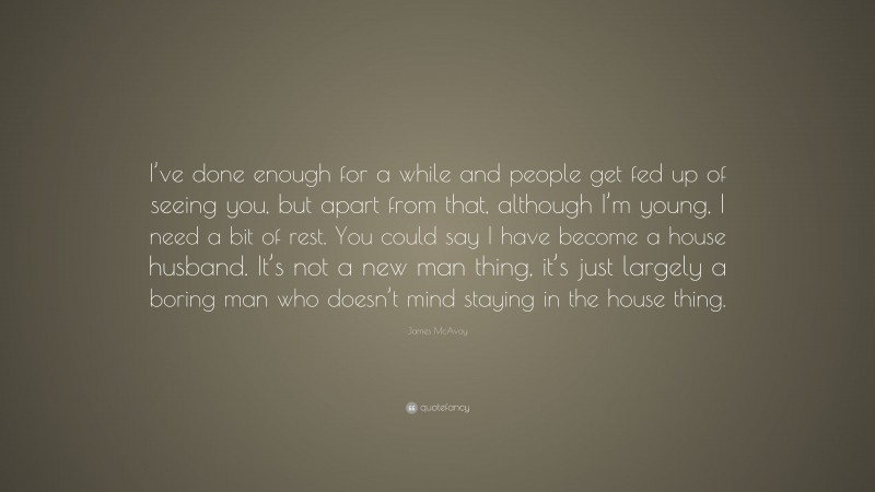 James McAvoy Quote: “I’ve done enough for a while and people get fed up of seeing you, but apart from that, although I’m young, I need a bit of rest. You could say I have become a house husband. It’s not a new man thing, it’s just largely a boring man who doesn’t mind staying in the house thing.”