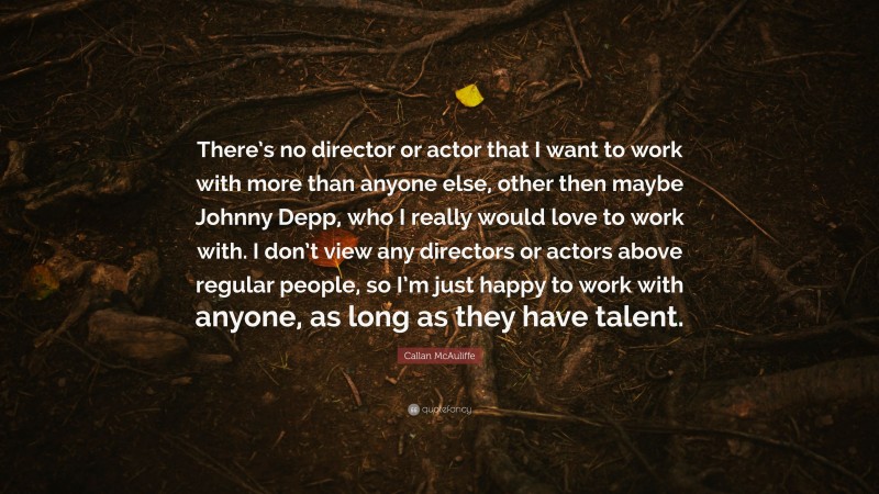 Callan McAuliffe Quote: “There’s no director or actor that I want to work with more than anyone else, other then maybe Johnny Depp, who I really would love to work with. I don’t view any directors or actors above regular people, so I’m just happy to work with anyone, as long as they have talent.”
