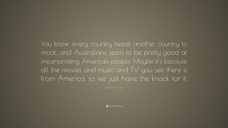 Callan McAuliffe Quote: “You know, every country needs another country to mock, and Australians seem to be pretty good at impersonating American people. Maybe it’s because all the movies and music and TV you see there is from America, so we just have the knack for it.”