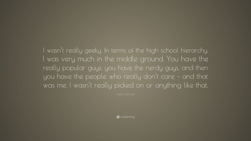 Callan McAuliffe Quote: “I wasn’t really geeky. In terms of the high school hierarchy, I was very much in the middle ground. You have the really popular guys, you have the nerdy guys, and then you have the people who really don’t care – and that was me. I wasn’t really picked on or anything like that.”