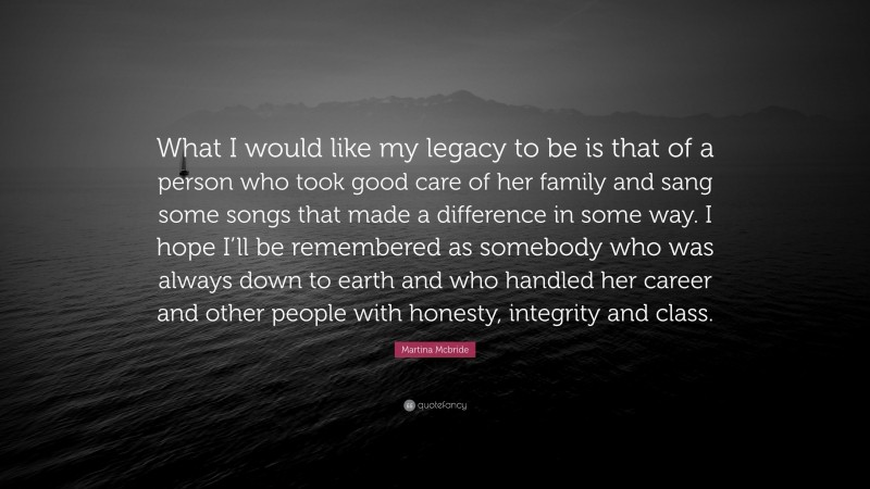 Martina Mcbride Quote: “What I would like my legacy to be is that of a person who took good care of her family and sang some songs that made a difference in some way. I hope I’ll be remembered as somebody who was always down to earth and who handled her career and other people with honesty, integrity and class.”
