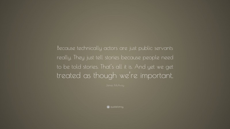 James McAvoy Quote: “Because technically actors are just public servants really. They just tell stories because people need to be told stories. That’s all it is. And yet we get treated as though we’re important.”