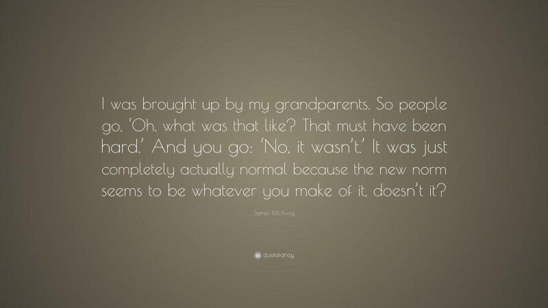 James McAvoy Quote: “I was brought up by my grandparents. So people go, ‘Oh, what was that like? That must have been hard.’ And you go: ‘No, it wasn’t.’ It was just completely actually normal because the new norm seems to be whatever you make of it, doesn’t it?”
