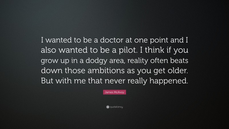 James McAvoy Quote: “I wanted to be a doctor at one point and I also wanted to be a pilot. I think if you grow up in a dodgy area, reality often beats down those ambitions as you get older. But with me that never really happened.”