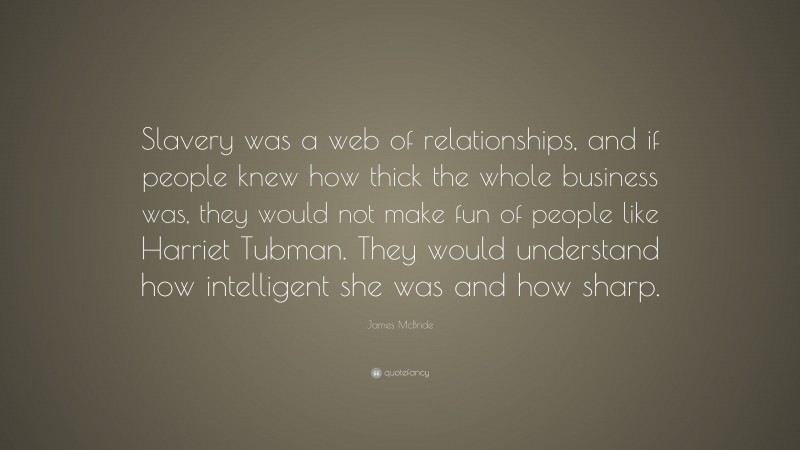James McBride Quote: “Slavery was a web of relationships, and if people knew how thick the whole business was, they would not make fun of people like Harriet Tubman. They would understand how intelligent she was and how sharp.”