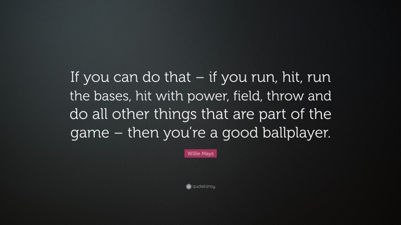 Willie Mays Quote: “If you can do that – if you run, hit, run the bases, hit with power, field, throw and do all other things that are part of the game – then you’re a good ballplayer.”