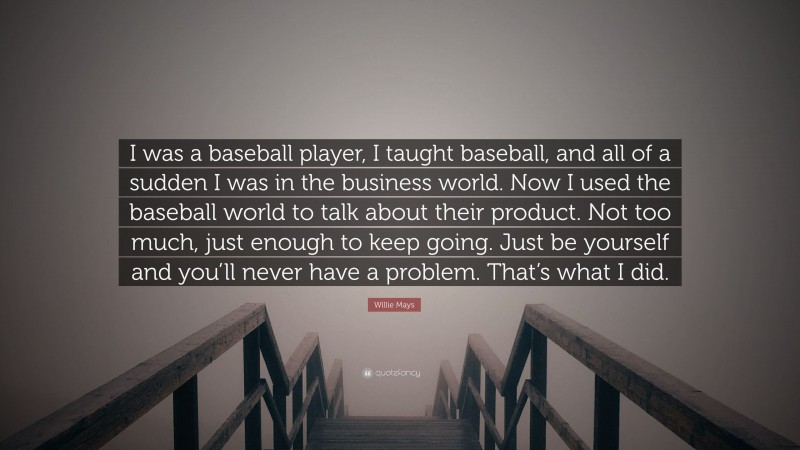 Willie Mays Quote: “I was a baseball player, I taught baseball, and all of a sudden I was in the business world. Now I used the baseball world to talk about their product. Not too much, just enough to keep going. Just be yourself and you’ll never have a problem. That’s what I did.”